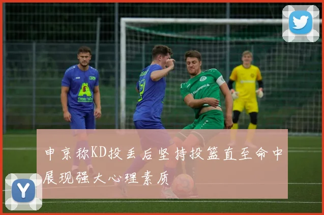 申京称KD投丢后坚持投篮直至命中展现强大心理素质