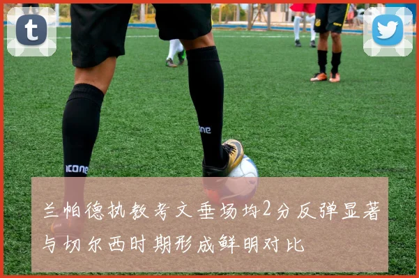 兰帕德执教考文垂场均2分反弹显著与切尔西时期形成鲜明对比