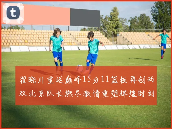 翟晓川重返巅峰15分11篮板再创两双北京队长燃尽激情重塑辉煌时刻