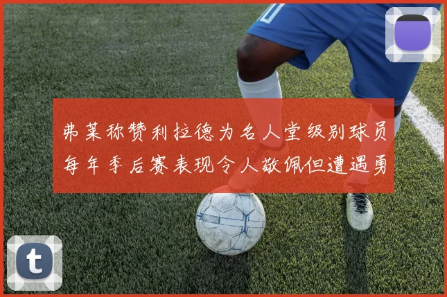 弗莱称赞利拉德为名人堂级别球员每年季后赛表现令人敬佩但遭遇勇士阻碍