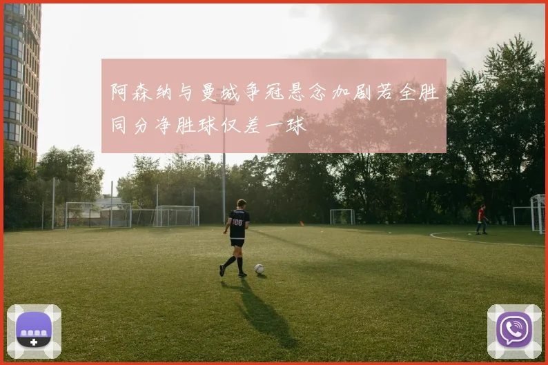 阿森纳与曼城争冠悬念加剧若全胜同分净胜球仅差一球