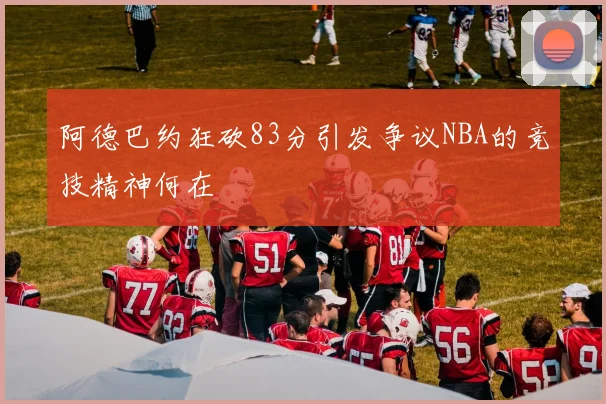 阿德巴约狂砍83分引发争议NBA的竞技精神何在