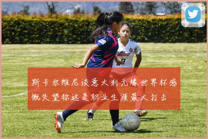 斯卡尔维尼谈意大利无缘世界杯感慨失望称这是职业生涯最大打击