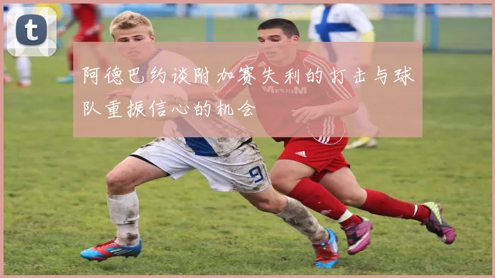 阿德巴约谈附加赛失利的打击与球队重振信心的机会