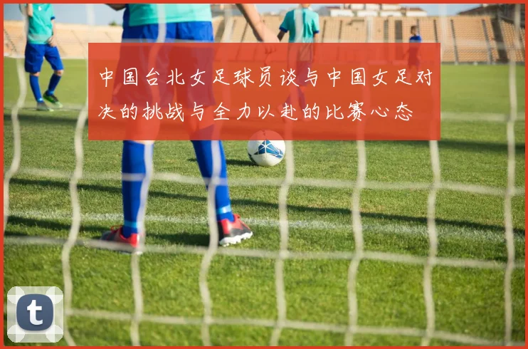 中国台北女足球员谈与中国女足对决的挑战与全力以赴的比赛心态