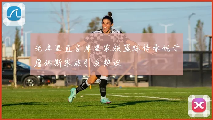 老库里直言库里家族篮球传承优于詹姆斯家族引发热议