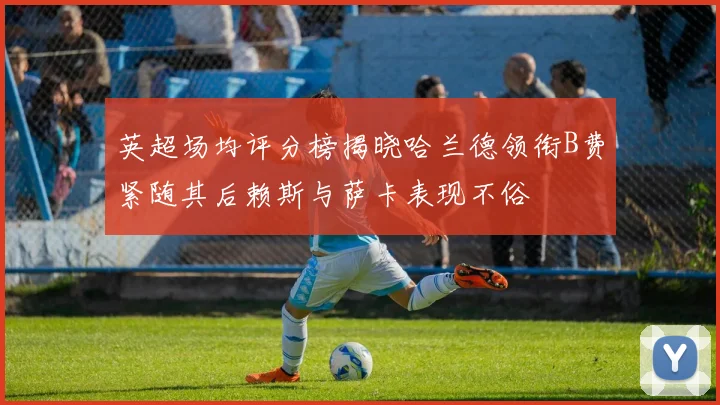 英超场均评分榜揭晓哈兰德领衔B费紧随其后赖斯与萨卡表现不俗