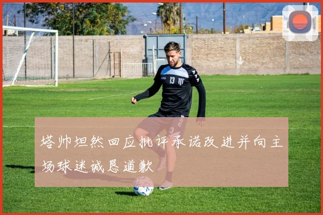 塔帅坦然回应批评承诺改进并向主场球迷诚恳道歉
