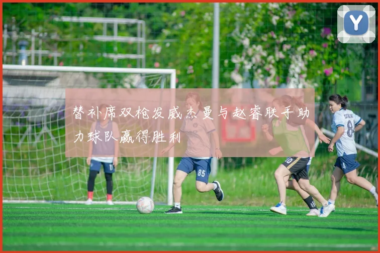 替补席双枪发威杰曼与赵睿联手助力球队赢得胜利