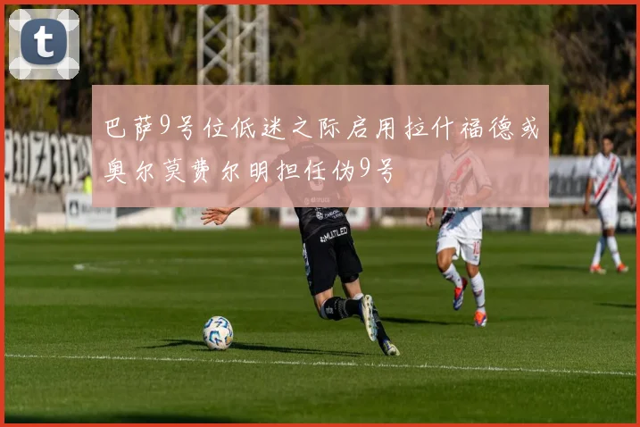 巴萨9号位低迷之际启用拉什福德或奥尔莫费尔明担任伪9号