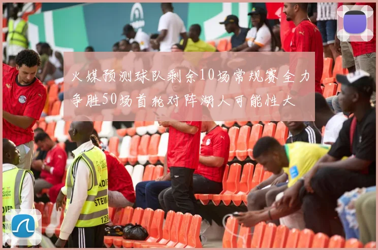 火媒预测球队剩余10场常规赛全力争胜50场首轮对阵湖人可能性大