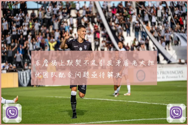 东詹场上默契不足引发矛盾老大担忧团队配合问题亟待解决