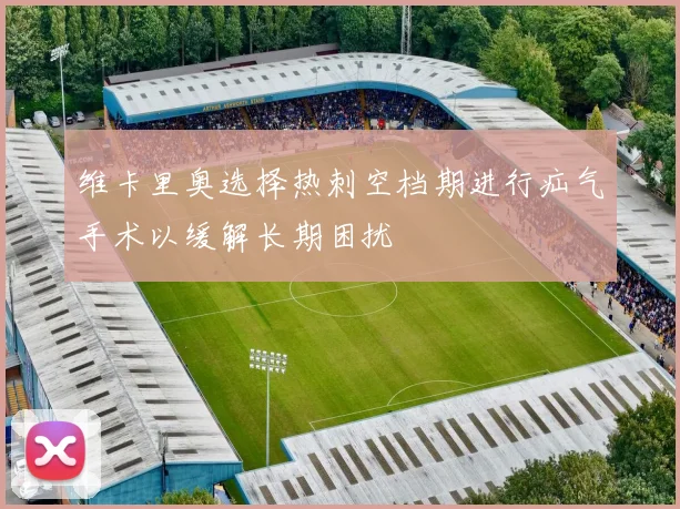 维卡里奥选择热刺空档期进行疝气手术以缓解长期困扰
