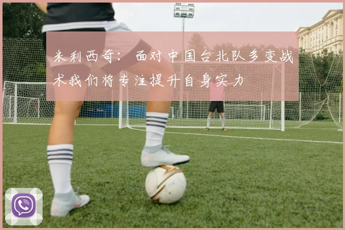 米利西奇：面对中国台北队多变战术我们将专注提升自身实力