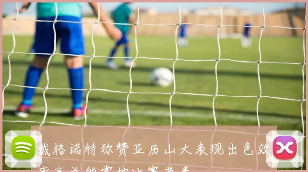 戴格诺特称赞亚历山大表现出色效率高总能掌控比赛节奏