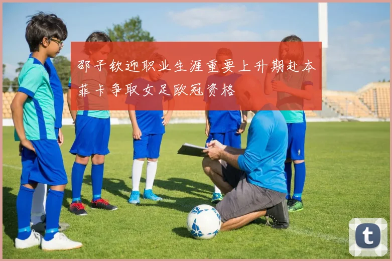 邵子钦迎职业生涯重要上升期赴本菲卡争取女足欧冠资格