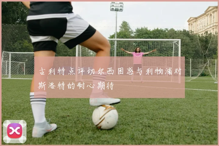 古利特点评切尔西困惑与利物浦对斯洛特的耐心期待